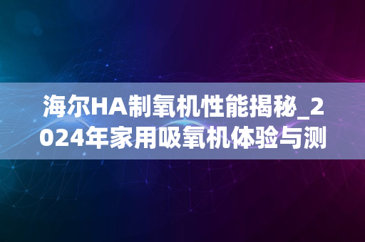 海尔HA制氧机性能揭秘_2024年家用吸氧机体验与测评分享