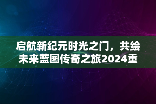 启航新纪元时光之门，共绘未来蓝图传奇之旅2024重磅开启