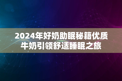 2024年好奶助眠秘籍优质牛奶引领舒适睡眠之旅