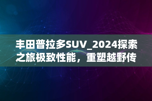 丰田普拉多SUV_2024探索之旅极致性能，重塑越野传奇