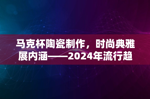 马克杯陶瓷制作，时尚典雅展内涵——2024年流行趋势