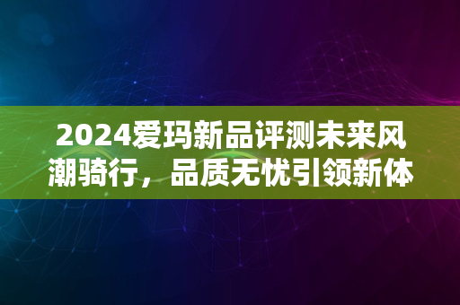 2024爱玛新品评测未来风潮骑行，品质无忧引领新体验