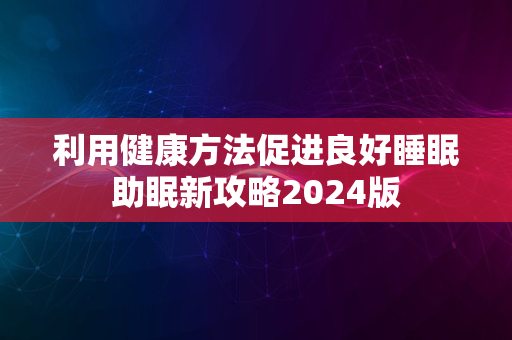 利用健康方法促进良好睡眠助眠新攻略2024版