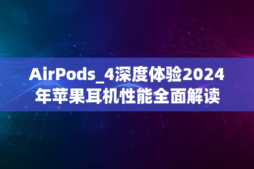 AirPods_4深度体验2024年苹果耳机性能全面解读