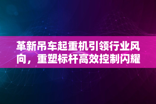 革新吊车起重机引领行业风向，重塑标杆高效控制闪耀2024