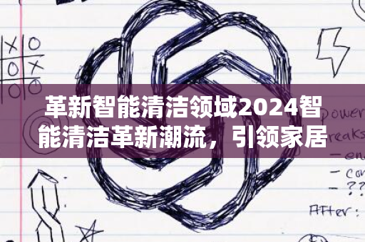 革新智能清洁领域2024智能清洁革新潮流，引领家居新趋势