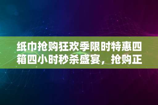 纸巾抢购狂欢季限时特惠四箱四小时秒杀盛宴，抢购正火热开启