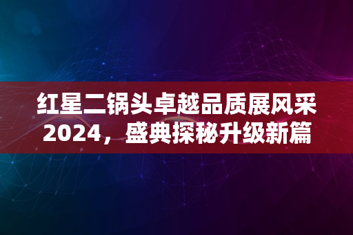 红星二锅头卓越品质展风采2024，盛典探秘升级新篇章