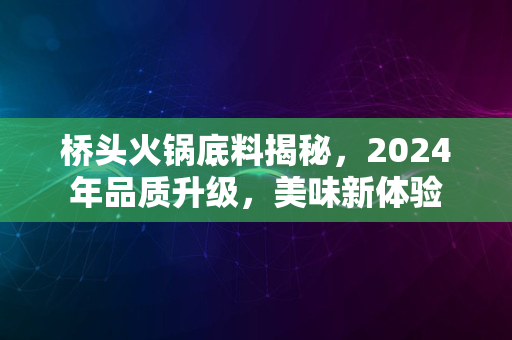 桥头火锅底料揭秘，2024年品质升级，美味新体验