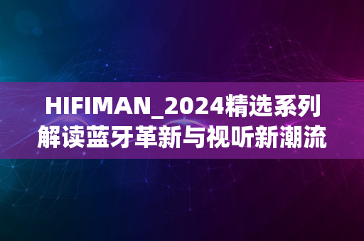 HIFIMAN_2024精选系列解读蓝牙革新与视听新潮流