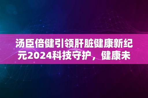 汤臣倍健引领肝脏健康新纪元2024科技守护，健康未来启航