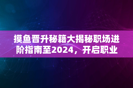 摸鱼晋升秘籍大揭秘职场进阶指南至2024，开启职业新纪元