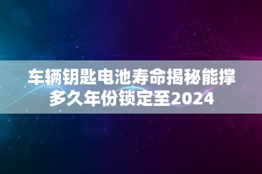 车辆钥匙电池寿命揭秘能撑多久年份锁定至2024