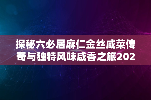 探秘六必居麻仁金丝咸菜传奇与独特风味咸香之旅2024版