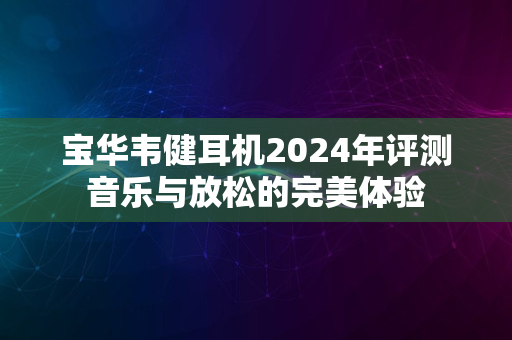 宝华韦健耳机2024年评测音乐与放松的完美体验