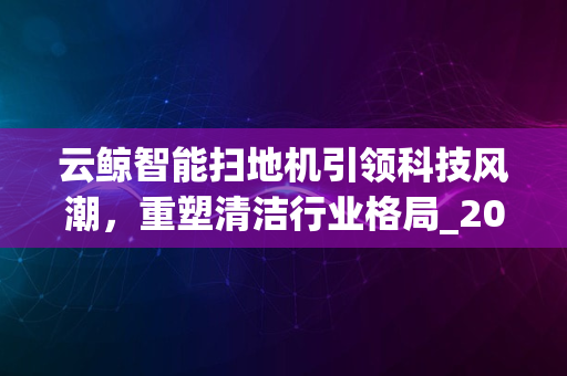 云鲸智能扫地机引领科技风潮，重塑清洁行业格局_2024