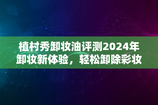 植村秀卸妆油评测2024年卸妆新体验，轻松卸除彩妆无烦恼