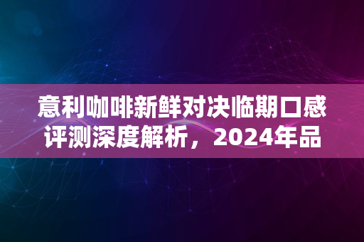 意利咖啡新鲜对决临期口感评测深度解析，2024年品质超越