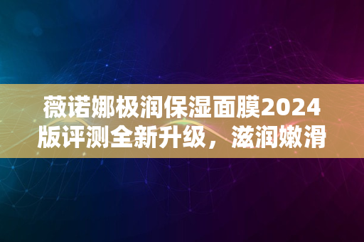 薇诺娜极润保湿面膜2024版评测全新升级，滋润嫩滑新体验