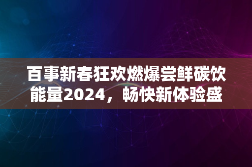 百事新春狂欢燃爆尝鲜碳饮能量2024，畅快新体验盛宴来袭