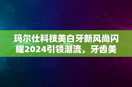 玛尔仕科技美白牙新风尚闪耀2024引领潮流，牙齿美白之选