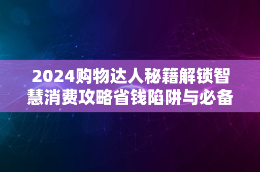 2024购物达人秘籍解锁智慧消费攻略省钱陷阱与必备指南