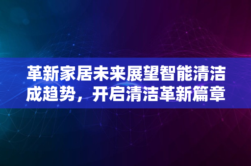 革新家居未来展望智能清洁成趋势，开启清洁革新篇章2024