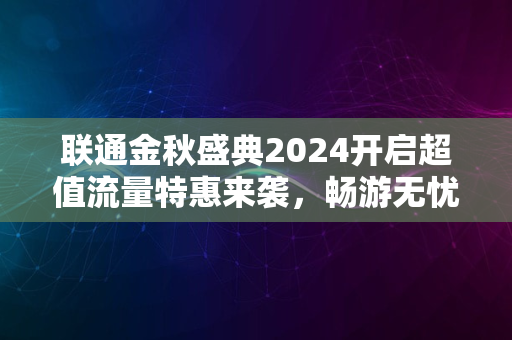 联通金秋盛典2024开启超值流量特惠来袭，畅游无忧新纪元