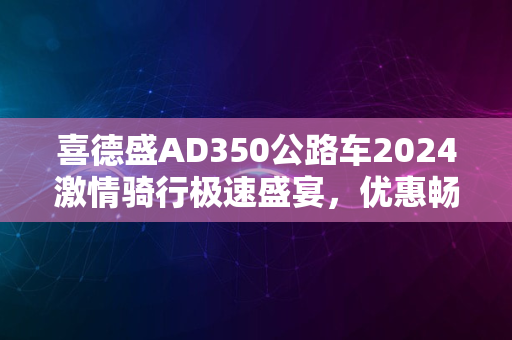 喜德盛AD350公路车2024激情骑行极速盛宴，优惠畅享