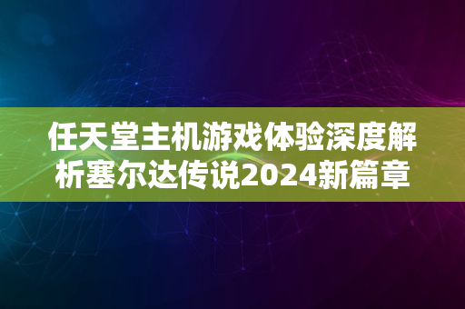 任天堂主机游戏体验深度解析塞尔达传说2024新篇章揭秘