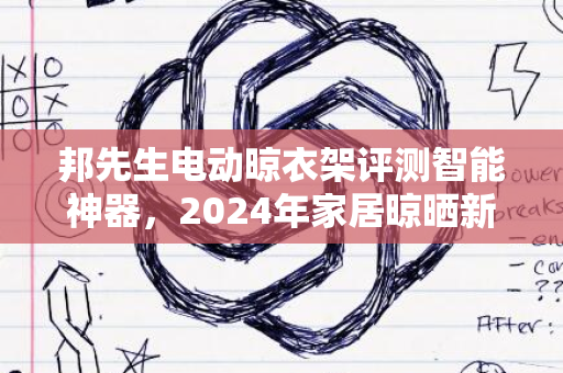 邦先生电动晾衣架评测智能神器，2024年家居晾晒新体验