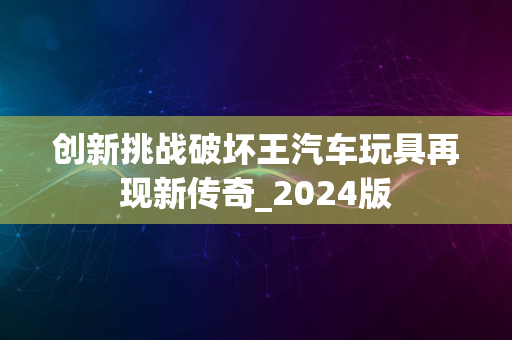 创新挑战破坏王汽车玩具再现新传奇_2024版