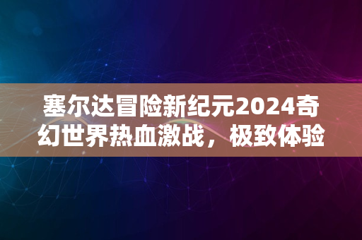 塞尔达冒险新纪元2024奇幻世界热血激战，极致体验等你来