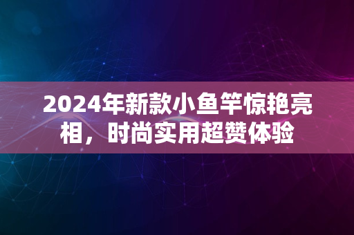 2024年新款小鱼竿惊艳亮相，时尚实用超赞体验