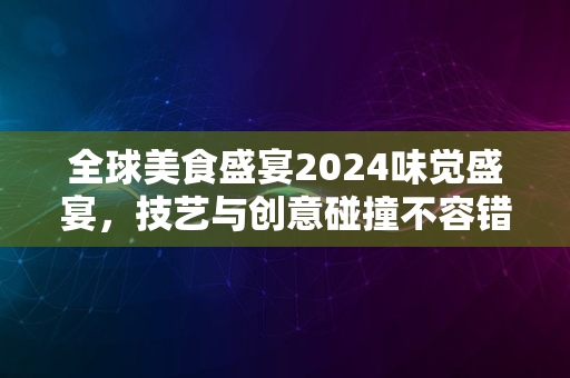 全球美食盛宴2024味觉盛宴，技艺与创意碰撞不容错过