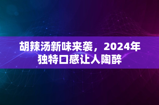 胡辣汤新味来袭，2024年独特口感让人陶醉