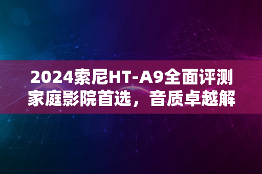 2024索尼HT-A9全面评测家庭影院首选，音质卓越解析