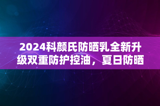 2024科颜氏防晒乳全新升级双重防护控油，夏日防晒新标杆