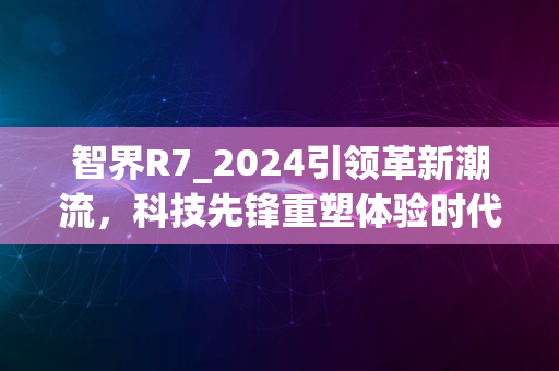 智界R7_2024引领革新潮流，科技先锋重塑体验时代新篇章