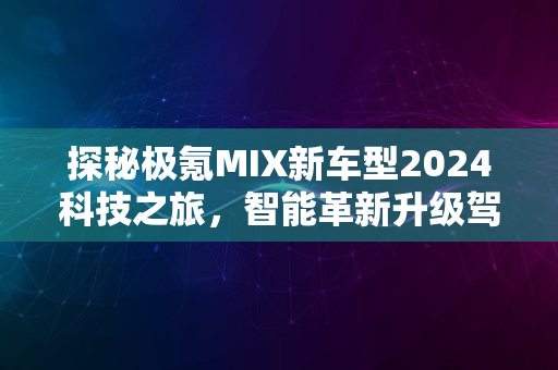 探秘极氪MIX新车型2024科技之旅，智能革新升级驾驶体验