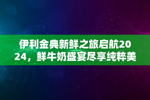 伊利金典新鲜之旅启航2024，鲜牛奶盛宴尽享纯粹美味