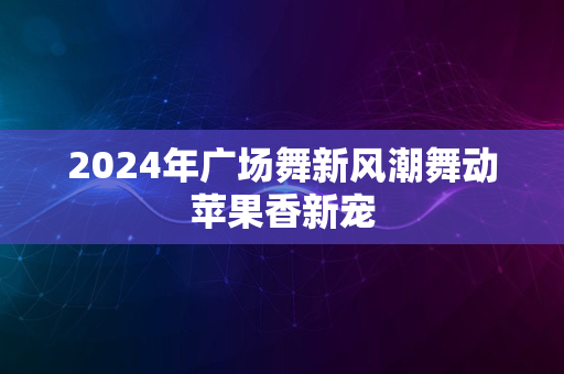 2024年广场舞新风潮舞动苹果香新宠