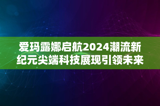 爱玛露娜启航2024潮流新纪元尖端科技展现引领未来