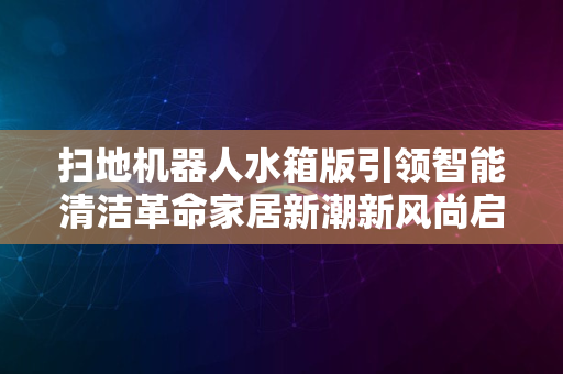 扫地机器人水箱版引领智能清洁革命家居新潮新风尚启航2024