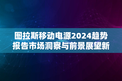 图拉斯移动电源2024趋势报告市场洞察与前景展望新篇章