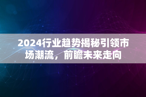 2024行业趋势揭秘引领市场潮流，前瞻未来走向