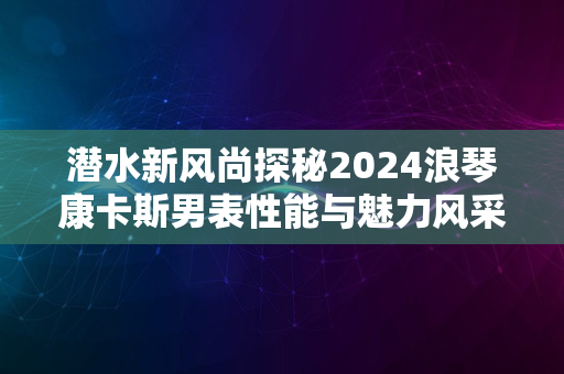 潜水新风尚探秘2024浪琴康卡斯男表性能与魅力风采