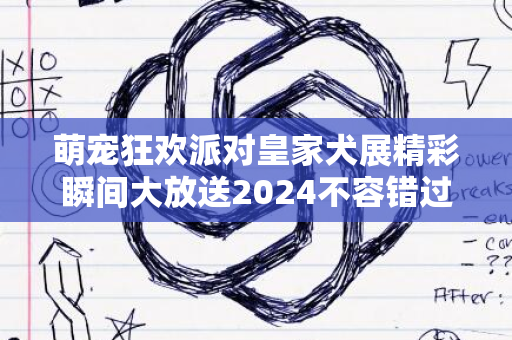 萌宠狂欢派对皇家犬展精彩瞬间大放送2024不容错过