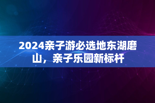 2024亲子游必选地东湖磨山，亲子乐园新标杆