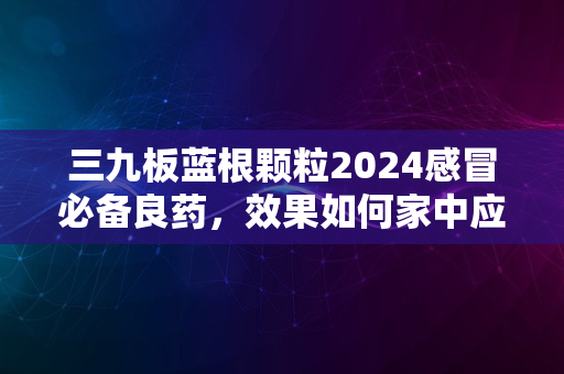 三九板蓝根颗粒2024感冒必备良药，效果如何家中应备